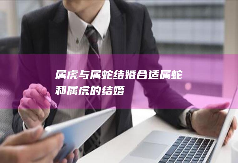 属虎与属蛇结婚合适属蛇和属虎的结婚