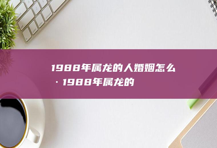 1988年属龙的人婚姻怎么样1988年属龙的人婚姻如何