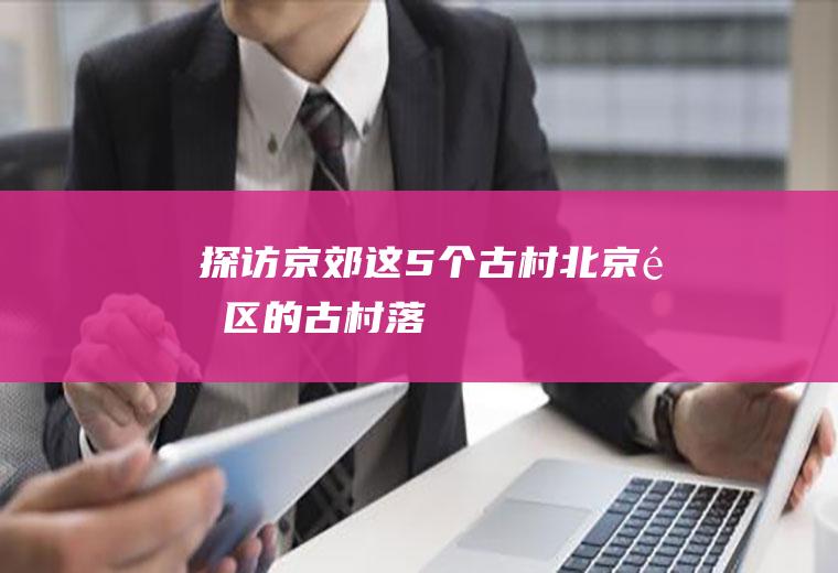 探访京郊这5个古村北京郊区的古村落