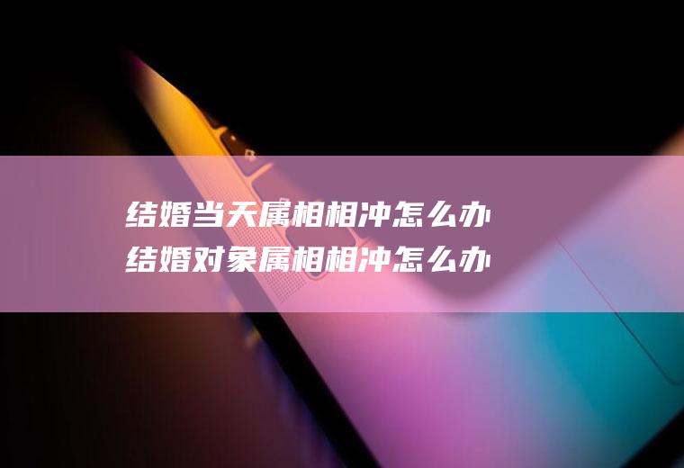 结婚当天属相相冲怎么办结婚对象属相相冲怎么办