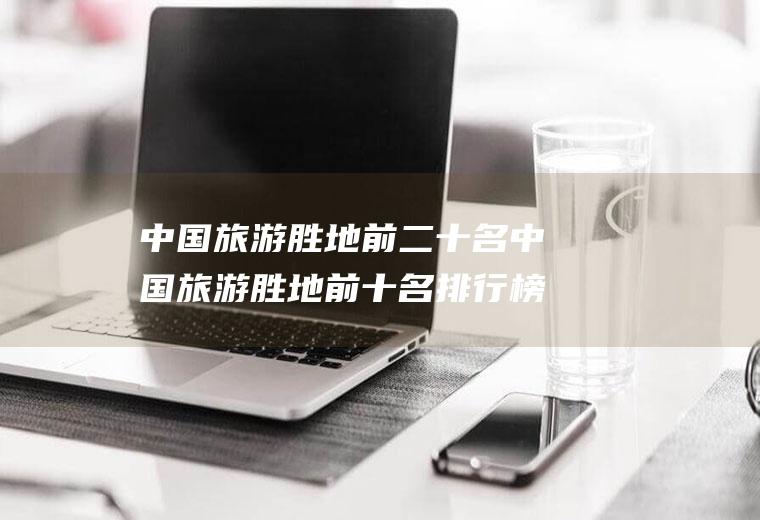 中国旅游胜地前二十名中国旅游胜地前十名排行榜城市