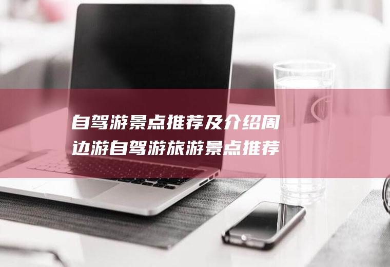 自驾游景点推荐及介绍周边游自驾游旅游景点推荐