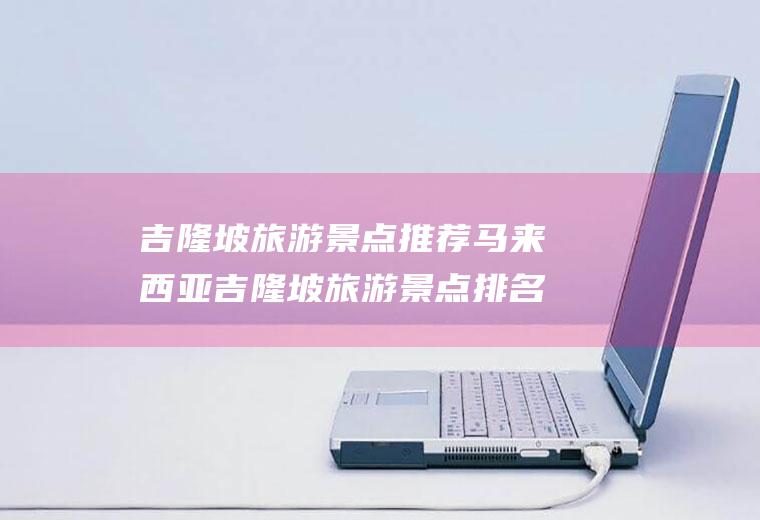 吉隆坡旅游景点推荐马来西亚吉隆坡旅游景点排名