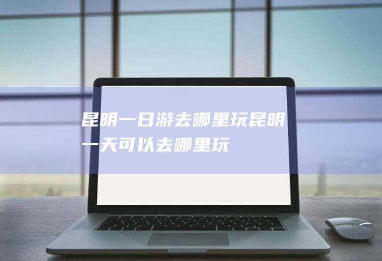 昆明一日游去哪里玩昆明一天可以去哪里玩