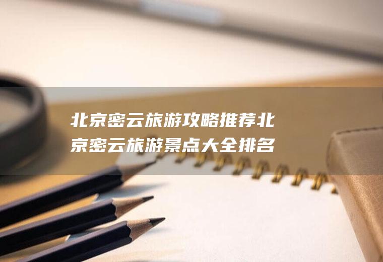 北京密云旅游攻略推荐北京密云旅游景点大全排名自驾