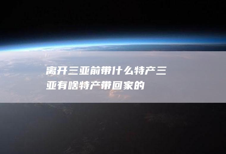 离开三亚前带什么特产三亚有啥特产带回家的
