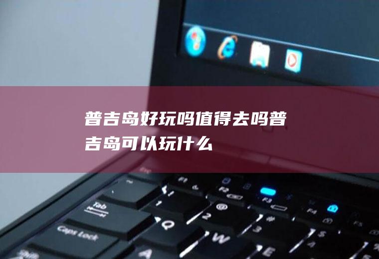 普吉岛好玩吗值得去吗普吉岛可以玩什么