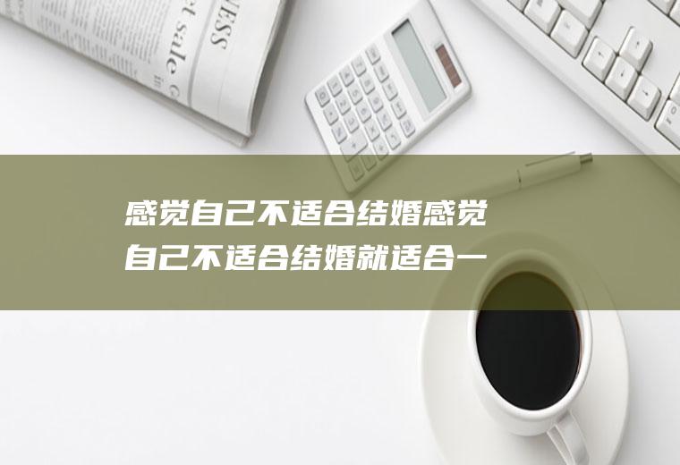 感觉自己不适合结婚感觉自己不适合结婚就适合一个人孤独终老