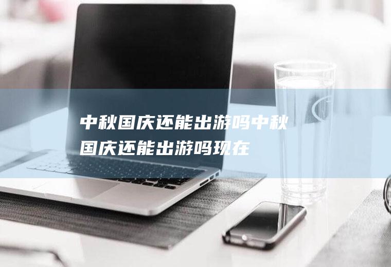 中秋国庆还能出游吗中秋国庆还能出游吗现在