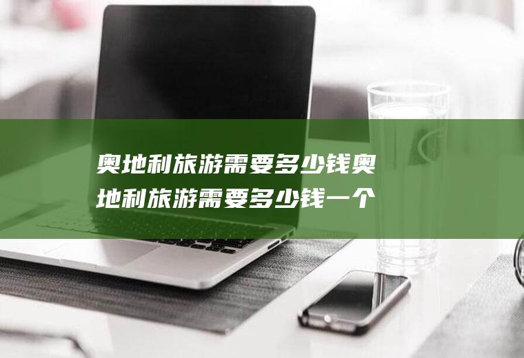 奥地利旅游需要多少钱奥地利旅游需要多少钱一个人