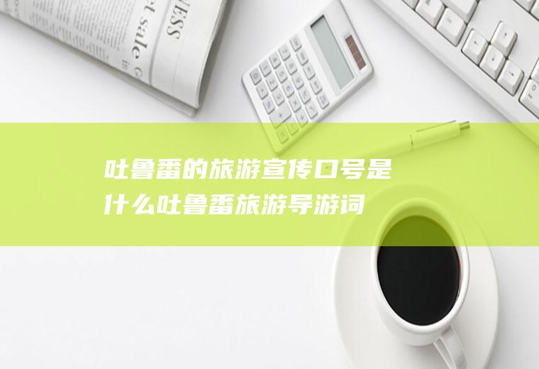 吐鲁番的旅游宣传口号是什么吐鲁番旅游导游词