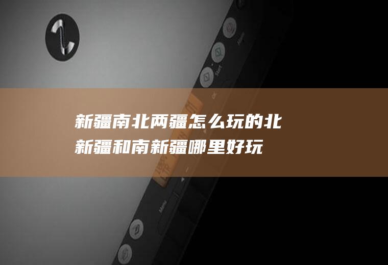 新疆南北两疆怎么玩的北新疆和南新疆哪里好玩