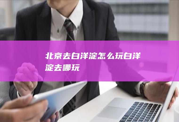 北京去白洋淀怎么玩白洋淀去哪玩