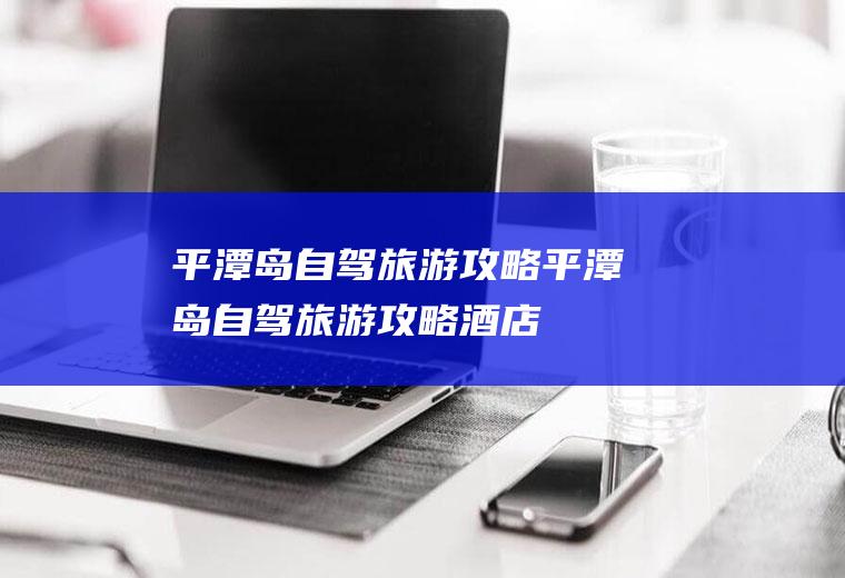 平潭岛自驾旅游攻略平潭岛自驾旅游攻略酒店