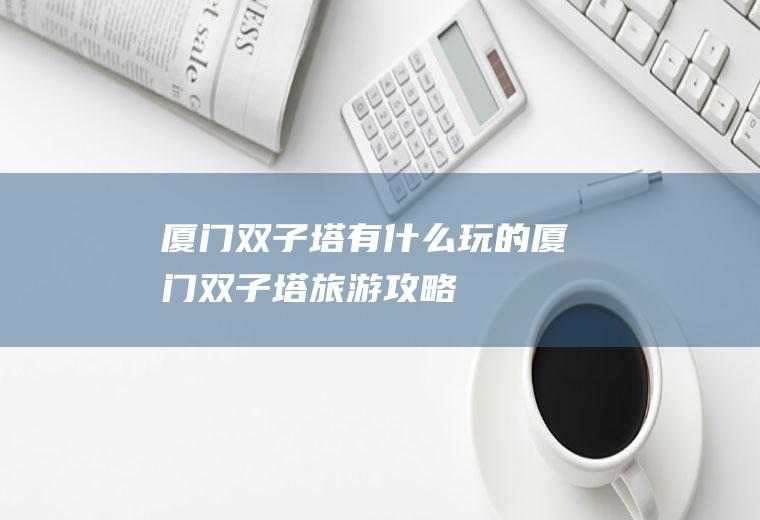 厦门双子塔有什么玩的厦门双子塔旅游攻略