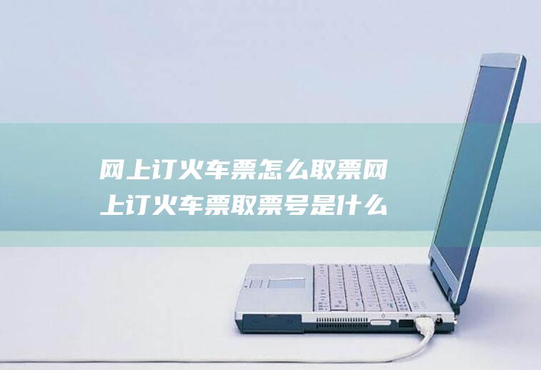 网上订火车票怎么取票网上订火车票取票号是什么意思