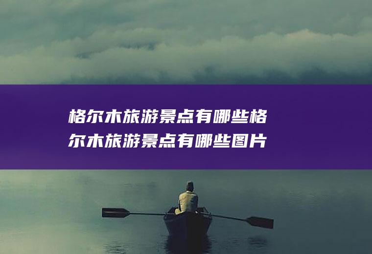 格尔木旅游景点有哪些格尔木旅游景点有哪些图片
