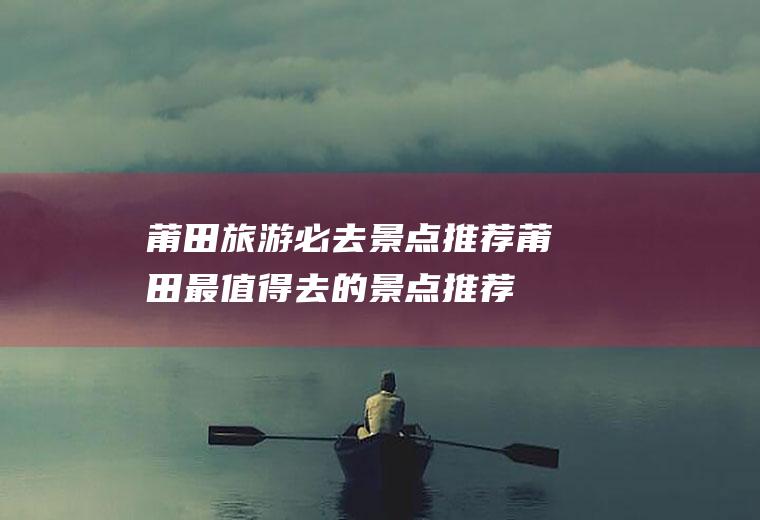 莆田旅游必去景点推荐莆田最值得去的景点推荐