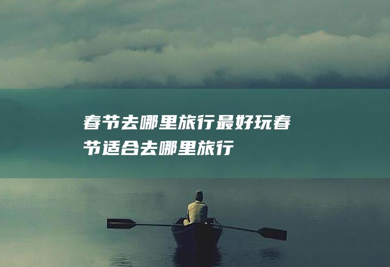 春节去哪里旅行最好玩春节适合去哪里旅行