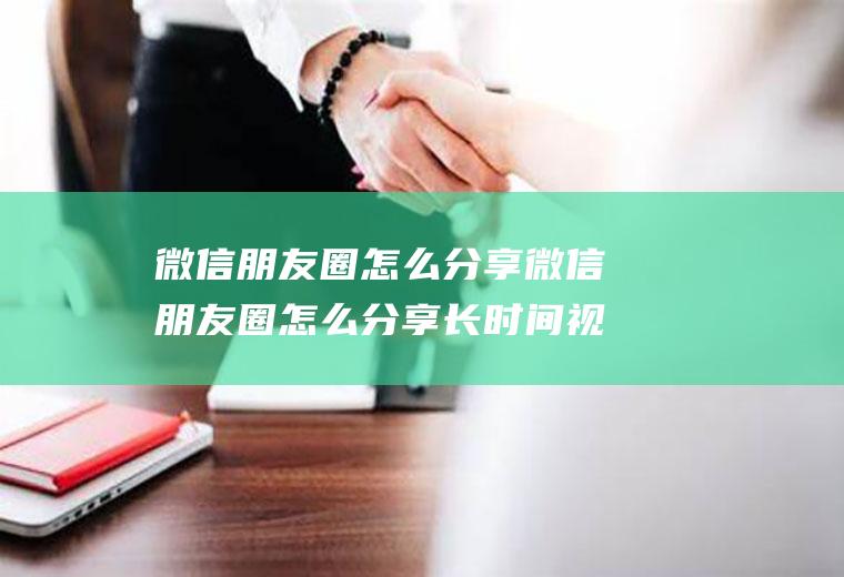 微信朋友圈怎么分享微信朋友圈怎么分享长时间视频