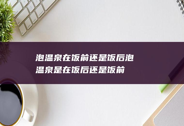 泡温泉在饭前还是饭后泡温泉是在饭后还是饭前