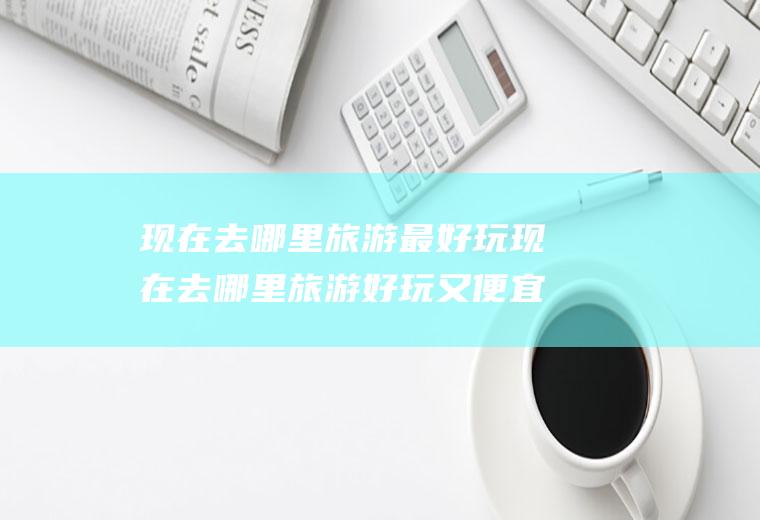 现在去哪里旅游最好玩现在去哪里旅游好玩又便宜自驾游