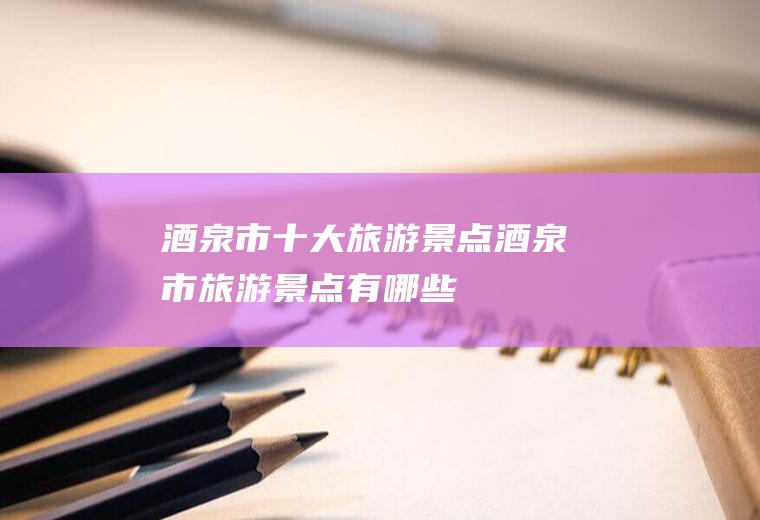 酒泉市十大旅游景点酒泉市旅游景点有哪些