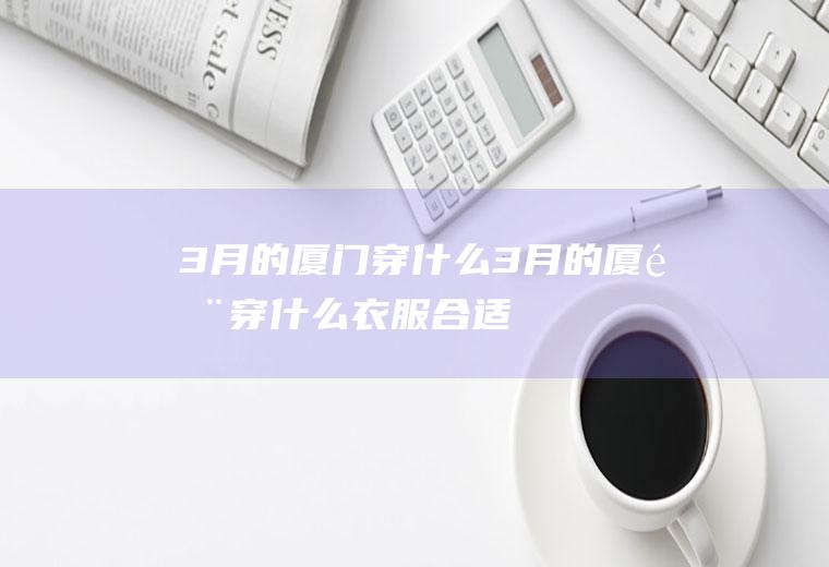 3月的厦门穿什么3月的厦门穿什么衣服合适