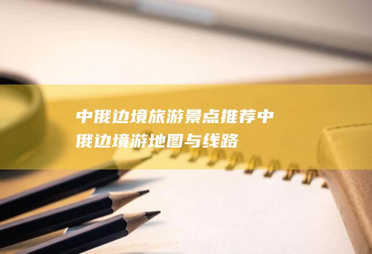 中俄边境旅游景点推荐中俄边境游地图与线路