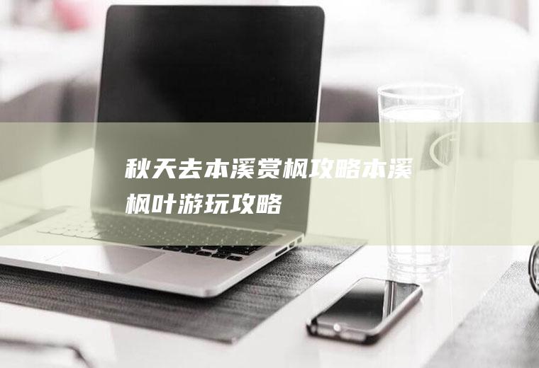 秋天去本溪赏枫攻略本溪枫叶游玩攻略