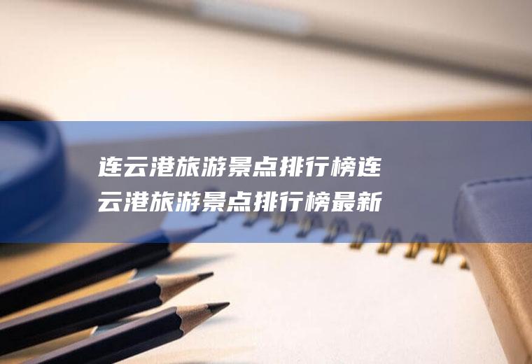 连云港旅游景点排行榜连云港旅游景点排行榜最新