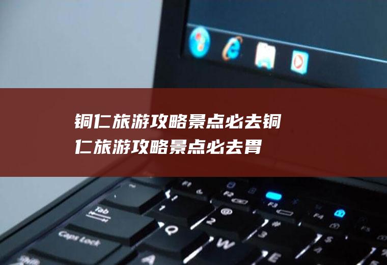 铜仁旅游攻略景点必去铜仁旅游攻略景点必去胃