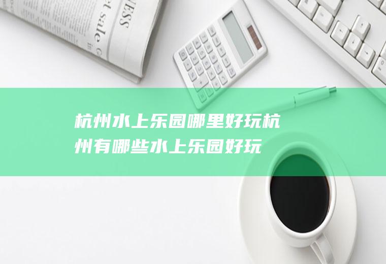 杭州水上乐园哪里好玩杭州有哪些水上乐园好玩