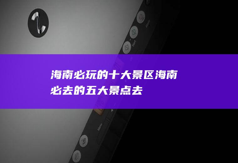 海南必玩的十大景区海南必去的五大景点去