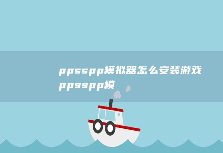 ppsspp模拟器怎么安装游戏ppsspp模拟器安卓版怎么安装游戏