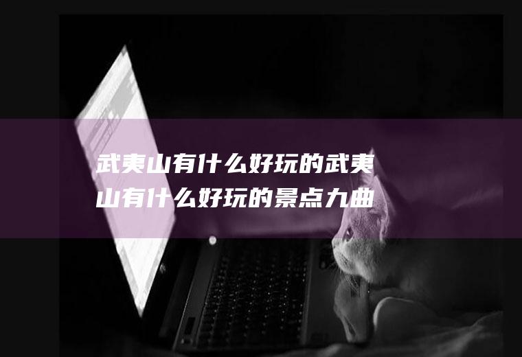武夷山有什么好玩的武夷山有什么好玩的景点九曲溪