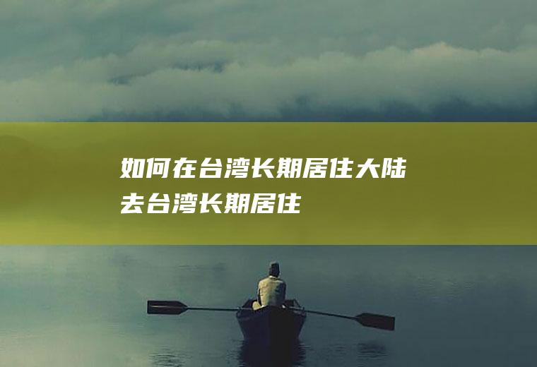 如何在台湾长期居住大陆去台湾长期居住
