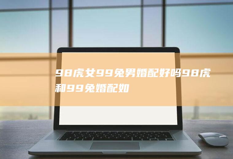 98虎女99兔男婚配好吗98虎和99兔婚配如何