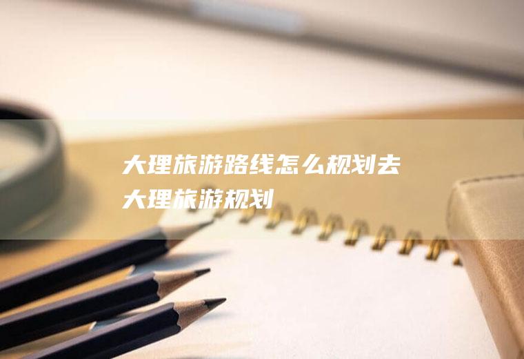 大理旅游路线怎么规划去大理旅游规划