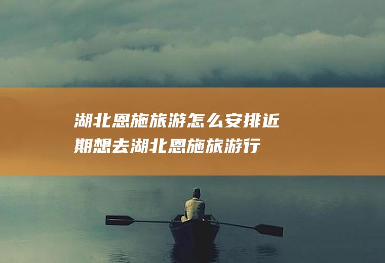湖北恩施旅游怎么安排近期想去湖北恩施旅游,行程路线要怎样安排