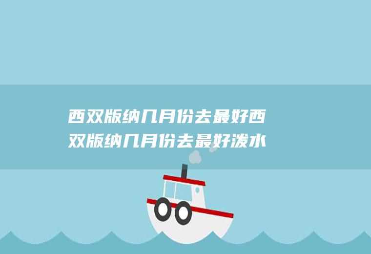 西双版纳几月份去最好西双版纳几月份去最好泼水节2021