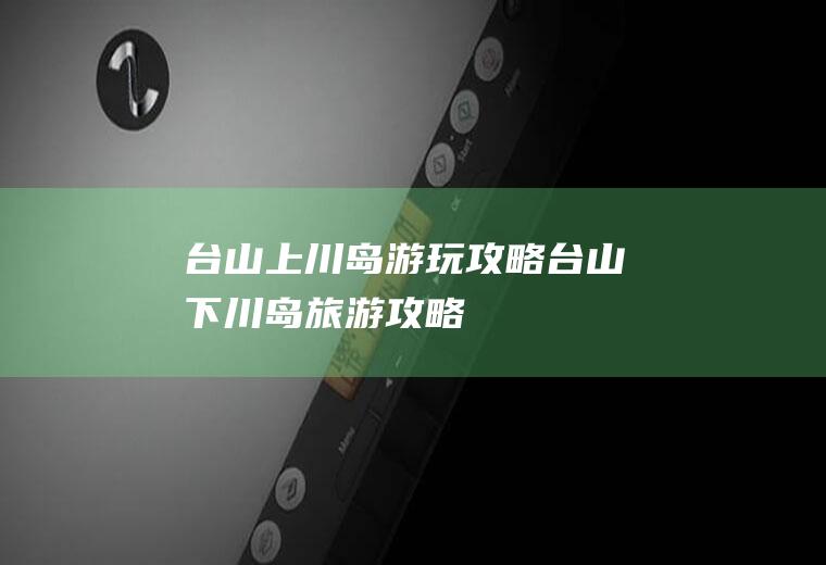 台山上川岛游玩攻略台山下川岛旅游攻略