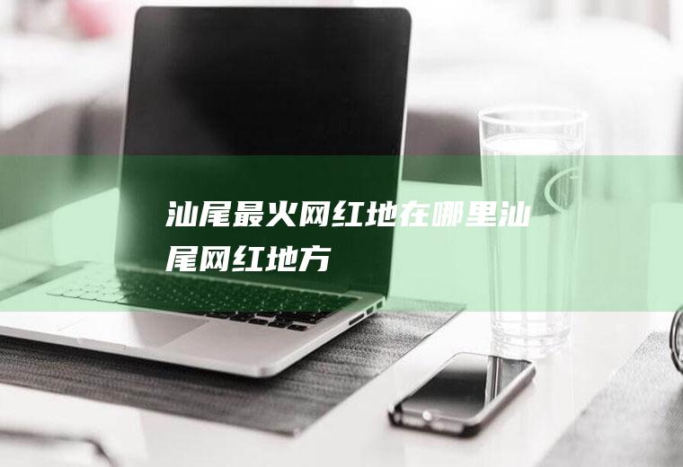汕尾最火网红地在哪里汕尾网红地方