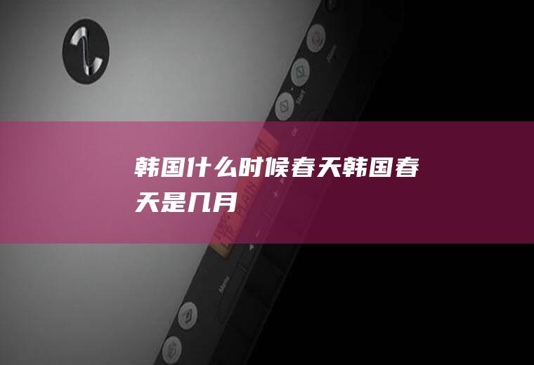 韩国什么时候春天韩国春天是几月