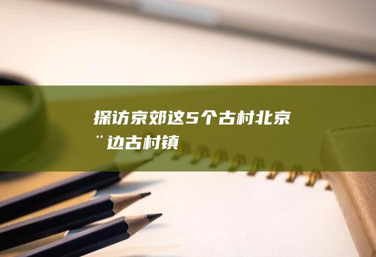 探访京郊这5个古村北京周边古村镇
