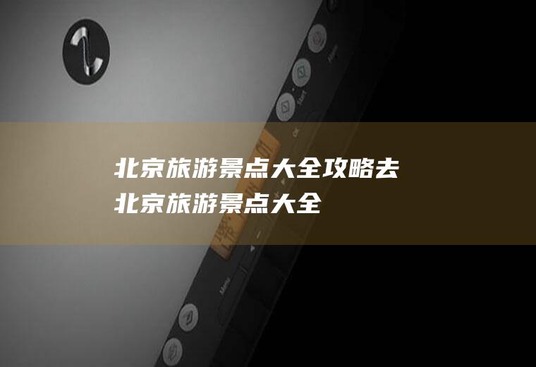 北京旅游景点大全攻略去北京旅游景点大全