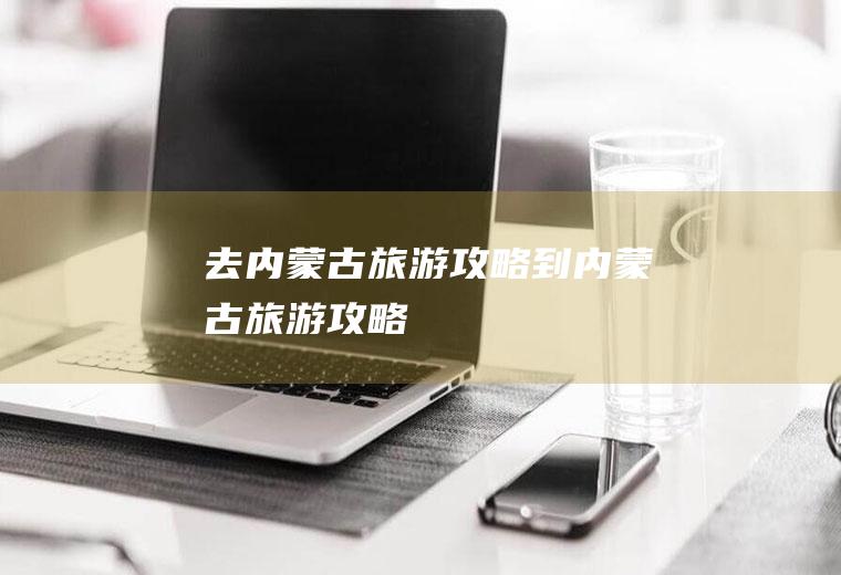 去内蒙古旅游攻略到内蒙古旅游攻略