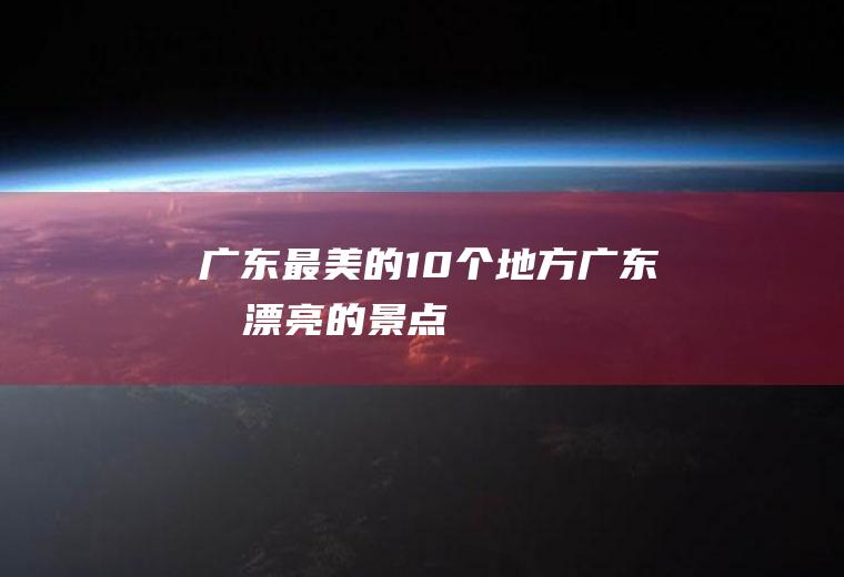 广东最美的10个地方广东最漂亮的景点