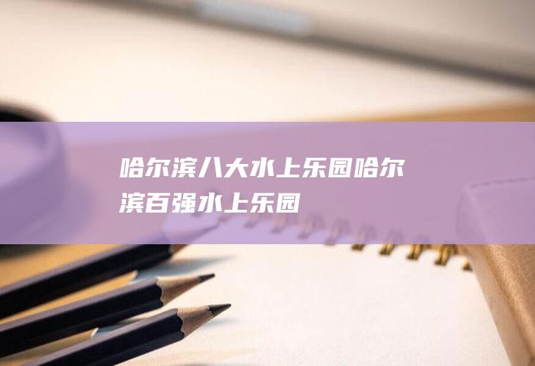 哈尔滨八大水上乐园哈尔滨百强水上乐园