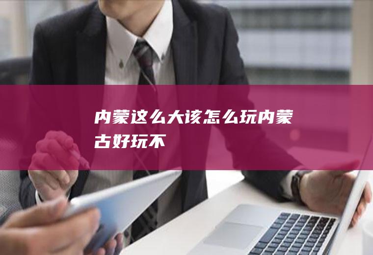 内蒙这么大该怎么玩内蒙古好玩不